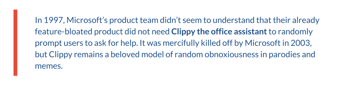 In 1997, Microsoft’s product team didn’t seem to understand that their already feature-bloated product did not need Clippy the office assistant to randomly prompt users to ask for help. It was mercifully killed off by Microsoft in 2003, but Clippy remains a beloved model of random obnoxiousness in parodies and memes.